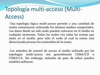 Topología multi-acceso (Multi-
Access)
Una topología lógica multi-acceso permite a una cantidad de
nodos comunicarse utilizando los mismos medios compartidos.
Los datos desde un sólo nodo pueden colocarse en el medio en
cualquier momento. Todos los nodos ven todas las tramas que
están en el medio, pero sólo el nodo al cual la trama está
direccionada procesa los contenidos de la trama.
Los métodos de control de acceso al medio utilizado por las
topologías multi-acceso son generalmente CSMA/CD o
CSMA/CA. Sin embargo, métodos de paso de token pueden
también utilizarse.
 