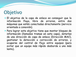 Objetivo
 El objetivo de la capa de enlace es conseguir que la
información fluya, libre de errores, entre dos
máquinas que estén conectadas directamente (servicio
orientado a conexión).
 Para lograr este objetivo tiene que montar bloques de
información (llamados tramas en esta capa), dotarles
de una dirección de capa de enlace (Dirección MAC),
gestionar la detección o corrección de errores, y
ocuparse del control de flujo entre equipos (para
evitar que un equipo más rápido desborde a uno más
lento).
 