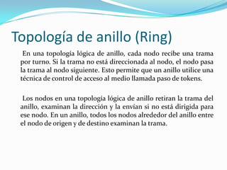 Topología de anillo (Ring)
En una topología lógica de anillo, cada nodo recibe una trama
por turno. Si la trama no está direccionada al nodo, el nodo pasa
la trama al nodo siguiente. Esto permite que un anillo utilice una
técnica de control de acceso al medio llamada paso de tokens.
Los nodos en una topología lógica de anillo retiran la trama del
anillo, examinan la dirección y la envían si no está dirigida para
ese nodo. En un anillo, todos los nodos alrededor del anillo entre
el nodo de origen y de destino examinan la trama.
 