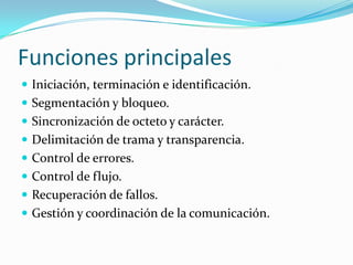 Funciones principales
 Iniciación, terminación e identificación.
 Segmentación y bloqueo.
 Sincronización de octeto y carácter.
 Delimitación de trama y transparencia.
 Control de errores.
 Control de flujo.
 Recuperación de fallos.
 Gestión y coordinación de la comunicación.
 