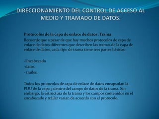 Protocolos de la capa de enlace de datos: Trama
Recuerde que a pesar de que hay muchos protocolos de capa de
enlace de datos diferentes que describen las tramas de la capa de
enlace de datos, cada tipo de trama tiene tres partes básicas:
-Encabezado
-datos
- tráiler.
Todos los protocolos de capa de enlace de datos encapsulan la
PDU de la capa 3 dentro del campo de datos de la trama. Sin
embargo, la estructura de la trama y los campos contenidos en el
encabezado y tráiler varían de acuerdo con el protocolo.
 