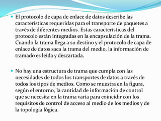  El protocolo de capa de enlace de datos describe las
características requeridas para el transporte de paquetes a
través de diferentes medios. Estas características del
protocolo están integradas en la encapsulación de la trama.
Cuando la trama llega a su destino y el protocolo de capa de
enlace de datos saca la trama del medio, la información de
tramado es leída y descartada.
 No hay una estructura de trama que cumpla con las
necesidades de todos los transportes de datos a través de
todos los tipos de medios. Como se muestra en la figura,
según el entorno, la cantidad de información de control
que se necesita en la trama varía para coincidir con los
requisitos de control de acceso al medio de los medios y de
la topología lógica.
 