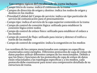 Los campos típicos del encabezado de trama incluyen:
- Campo inicio de trama: indica el comienzo de la trama
- Campos de dirección de origen y destino: indica los nodos de origen y
destino en los medios
- Prioridad/Calidad del Campo de servicio: indica un tipo particular de
servicio de comunicación para el procesamiento
- Campo tipo: indica el servicio de la capa superior contenida en la trama
- Campo de control de conexión lógica: utilizada para establecer la
conexión lógica entre nodos
- Campo de control de enlace físico: utilizado para establecer el enlace a
los medios
- Campo de control de flujo: utilizado para iniciar y detener el tráfico a
través de los medios
- Campo de control de congestión: indica la congestión en los medios
Los nombres de los campos mencionados son campos no específicos
enumerados como ejemplos. Diferentes protocolos de capa de enlace de
datos pueden utilizar diferentes campos de los mencionados. Debido a
que los fines y funciones de los protocolos de capa de enlace de datos
están relacionados a las topologías específicas y a los medios, cada
protocolo debe examinarse para tener una comprensión detallada de su
estructura de trama.
 