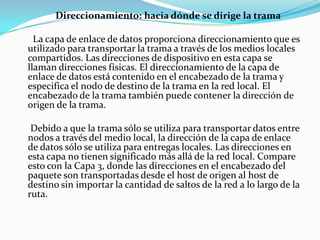 Direccionamiento: hacia dónde se dirige la trama
La capa de enlace de datos proporciona direccionamiento que es
utilizado para transportar la trama a través de los medios locales
compartidos. Las direcciones de dispositivo en esta capa se
llaman direcciones físicas. El direccionamiento de la capa de
enlace de datos está contenido en el encabezado de la trama y
especifica el nodo de destino de la trama en la red local. El
encabezado de la trama también puede contener la dirección de
origen de la trama.
Debido a que la trama sólo se utiliza para transportar datos entre
nodos a través del medio local, la dirección de la capa de enlace
de datos sólo se utiliza para entregas locales. Las direcciones en
esta capa no tienen significado más allá de la red local. Compare
esto con la Capa 3, donde las direcciones en el encabezado del
paquete son transportadas desde el host de origen al host de
destino sin importar la cantidad de saltos de la red a lo largo de la
ruta.
 