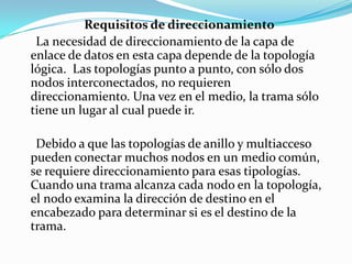 Requisitos de direccionamiento
La necesidad de direccionamiento de la capa de
enlace de datos en esta capa depende de la topología
lógica. Las topologías punto a punto, con sólo dos
nodos interconectados, no requieren
direccionamiento. Una vez en el medio, la trama sólo
tiene un lugar al cual puede ir.
Debido a que las topologías de anillo y multiacceso
pueden conectar muchos nodos en un medio común,
se requiere direccionamiento para esas tipologías.
Cuando una trama alcanza cada nodo en la topología,
el nodo examina la dirección de destino en el
encabezado para determinar si es el destino de la
trama.
 