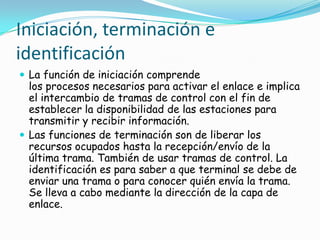 Iniciación, terminación e
identificación
 La función de iniciación comprende
los procesos necesarios para activar el enlace e implica
el intercambio de tramas de control con el fin de
establecer la disponibilidad de las estaciones para
transmitir y recibir información.
 Las funciones de terminación son de liberar los
recursos ocupados hasta la recepción/envío de la
última trama. También de usar tramas de control. La
identificación es para saber a que terminal se debe de
enviar una trama o para conocer quién envía la trama.
Se lleva a cabo mediante la dirección de la capa de
enlace.
 