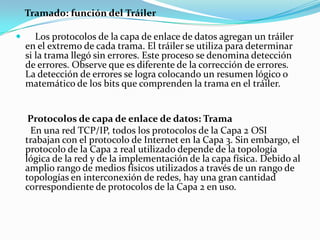Tramado: función del Tráiler
 Los protocolos de la capa de enlace de datos agregan un tráiler
en el extremo de cada trama. El tráiler se utiliza para determinar
si la trama llegó sin errores. Este proceso se denomina detección
de errores. Observe que es diferente de la corrección de errores.
La detección de errores se logra colocando un resumen lógico o
matemático de los bits que comprenden la trama en el tráiler.
Protocolos de capa de enlace de datos: Trama
En una red TCP/IP, todos los protocolos de la Capa 2 OSI
trabajan con el protocolo de Internet en la Capa 3. Sin embargo, el
protocolo de la Capa 2 real utilizado depende de la topología
lógica de la red y de la implementación de la capa física. Debido al
amplio rango de medios físicos utilizados a través de un rango de
topologías en interconexión de redes, hay una gran cantidad
correspondiente de protocolos de la Capa 2 en uso.
 