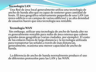 Tecnología LAN
Una Red de área local generalmente utiliza una tecnología de
ancho de banda alto que es capaz de sostener gran cantidad de
hosts. El área geográfica relativamente pequeña de una LAN (un
único edificio o un campus de varios edificios) y su alta densidad
de usuarios hacen que esta tecnología sea rentable.
Tecnología WAN
Sin embargo, utilizar una tecnología de ancho de banda alto no
es generalmente rentable para redes de área extensa que cubren
grandes áreas geográficas (varias ciudades, por ejemplo). El costo
de los enlaces físicos de larga distancia y la tecnología utilizada
para transportar las señales a través de esas distancias,
generalmente, ocasiona una menor capacidad de ancho de
banda.
La diferencia de ancho de banda normalmente produce el uso
de diferentes protocolos para las LAN y las WAN.
 