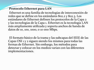 Protocolo Ethernet para LAN
Ethernet es una familia de tecnologías de interconexión de
redes que se define en los estándares 802.2 y 802.3. Los
estándares de Ethernet definen los protocolos de la Capa 2
y las tecnologías de la Capa 1. Ethernet es la tecnología LAN
más ampliamente utilizada y soporta anchos de banda de
datos de 10, 100, 1000, o 10 000 Mbps.
El formato básico de la trama y las subcapas del IEEE de las
Capas OSI 1 y 2 siguen siendo los mismos para todas las
formas de Ethernet. Sin embargo, los métodos para
detectar y colocar en los medios varían con las diferentes
implementaciones.
 