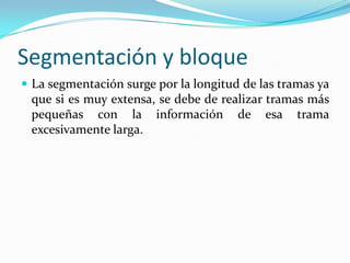 Segmentación y bloque
 La segmentación surge por la longitud de las tramas ya
que si es muy extensa, se debe de realizar tramas más
pequeñas con la información de esa trama
excesivamente larga.
 