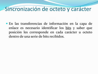 Sincronización de octeto y carácter
 En las transferencias de información en la capa de
enlace es necesario identificar los bits y saber que
posición les corresponde en cada carácter u octeto
dentro de una serie de bits recibidos.
 