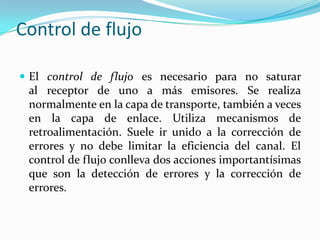 Control de flujo
 El control de flujo es necesario para no saturar
al receptor de uno a más emisores. Se realiza
normalmente en la capa de transporte, también a veces
en la capa de enlace. Utiliza mecanismos de
retroalimentación. Suele ir unido a la corrección de
errores y no debe limitar la eficiencia del canal. El
control de flujo conlleva dos acciones importantísimas
que son la detección de errores y la corrección de
errores.
 