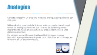 Analogías
Consiste en resolver un problema mediante analogías: comparándolo con
otra cosa.
William Gordon, creador de la Sinéctica (método creativo basado en el
uso de las analogías) insistía en que "se trata de poner en paralelo
mediante este mecanismo unos hechos, unos conocimientos o unas
disciplinas distintas".
Por ejemplo, un problema de la vida real lo intentamos resolver
buscando algún problema análogo en otras disciplinas: en la biología, en
la historia, en un deporte colectivo...
 