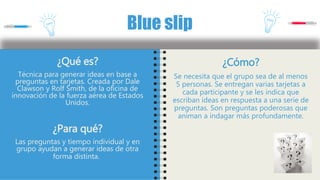 ¿Qué es?
Técnica para generar ideas en base a
preguntas en tarjetas. Creada por Dale
Clawson y Rolf Smith, de la oficina de
innovación de la fuerza aérea de Estados
Unidos.
¿Para qué?
Las preguntas y tiempo individual y en
grupo ayudan a generar ideas de otra
forma distinta.
Blue slip
¿Cómo?
Se necesita que el grupo sea de al menos
5 personas. Se entregan varias tarjetas a
cada participante y se les indica que
escriban ideas en respuesta a una serie de
preguntas. Son preguntas poderosas que
animan a indagar más profundamente.
 