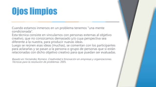 Ojos limpios
Cuando estamos inmersos en un problema tenemos "una mente
condicionada“.
Esta técnica consiste en vincularnos con personas externas al objetivo
creativo, que no conozcamos demasiado y/o cuya perspectiva sea
diferente a la nuestra, para producir nuevas ideas.
Luego se reúnen esas ideas (muchas), se comentan con los participantes
para aclararlas y se pasan a la persona o grupo de personas que sí están
relacionadas con dicho objetivo creativo para que puedan ser evaluadas.
Basado en: Fernández Romero. Creatividad e Innovación en empresas y organizaciones.
Técnicas para la resolución de problemas. 2005.
 