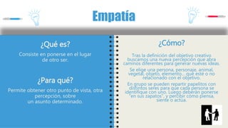 ¿Qué es?
Consiste en ponerse en el lugar
de otro ser.
¿Para qué?
Permite obtener otro punto de vista, otra
percepción, sobre
un asunto determinado.
Empatía
¿Cómo?
Tras la definición del objetivo creativo
buscamos una nueva percepción que abra
caminos diferentes para generar nuevas ideas.
Se elige una persona, personaje, animal,
vegetal, objeto, elemento... que esté o no
relacionado con el objetivo.
En grupo se pueden repartir papelitos con
distintos seres para que cada persona se
identifique con uno. Luego deberán ponerse
"en sus zapatos", y percibir cómo piensa,
siente o actúa.
 