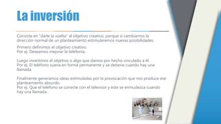 La inversión
Consiste en "darle la vuelta" al objetivo creativo, porque si cambiamos la
dirección normal de un planteamiento estimularemos nuevas posibilidades.
Primero definimos el objetivo creativo.
Por ej. Deseamos mejorar la telefonía.
Luego invertimos el objetivo o algo que damos por hecho vinculado a él.
Por ej. El teléfono suena en forma permanente y se detiene cuando hay una
llamada.
Finalmente generamos ideas estimuladas por la provocación que nos produce ese
planteamiento absurdo.
Por ej. Que el teléfono se conecte con el televisor y éste se enmudezca cuando
hay una llamada.
 