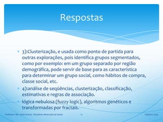 Respostas


                 3):Clusterização, e usada como ponto de partida para
                 outras explorações, pois identifica grupos segmentados,
                 como por exemplo: em um grupo separado por região
                 demográfica, pode servir de base para as característica
                 para determinar um grupo social, como hábitos de compra,
                 classe social, etc.
                 4):análise de seqüências, clusterização, classificação,
                 estimativas e regras de associação.
                 lógica nebulosa (fuzzy logic), algoritmos genéticos e
                 transformadas por fractais.
Professor: Me. Jones Soares - Disciplina: Mineração de Dados   12       17/5/2012 17:35
 