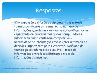 Respostas
                   R):A expansão e difusão de sistemas transacionais
                   volumosos - Houve um aumento no numero de
                   informações guardadas e um aumento significativo na
                   capacidade de processamento dos computadores.
                   Informação como vantagem competitiva -
                   necessidade de informações coesas para a tomada de
                   decisões importantes para a empresa. A difusão de
                   tecnologia de informação escalável - troca de
                   informações entre locais distintos e troca de
                   informações via internet.


Professor: Me. Jones Soares - Disciplina: Mineração de Dados   13   17/5/2012 17:35
 