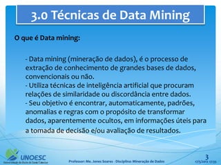 3.0 Técnicas de Data Mining
O que é Data mining:

   - Data mining (mineração de dados), é o processo de
   extração de conhecimento de grandes bases de dados,
   convencionais ou não.
   - Utiliza técnicas de inteligência artificial que procuram
   relações de similaridade ou discordância entre dados.
   - Seu objetivo é encontrar, automaticamente, padrões,
   anomalias e regras com o propósito de transformar
   dados, aparentemente ocultos, em informações úteis para
   a tomada de decisão e/ou avaliação de resultados.


                                                                                      3
                Professor: Me. Jones Soares - Disciplina: Mineração de Dados   17/5/2012 17:35
 