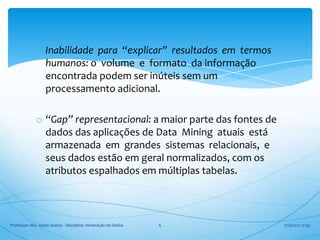 o Inabilidade para “explicar” resultados em termos
               humanos: o volume e formato da informação
               encontrada podem ser inúteis sem um
               processamento adicional.

             o “Gap” representacional: a maior parte das fontes de
               dados das aplicações de Data Mining atuais está
               armazenada em grandes sistemas relacionais, e
               seus dados estão em geral normalizados, com os
               atributos espalhados em múltiplas tabelas.



Professor: Me. Jones Soares - Disciplina: Mineração de Dados   6     17/5/2012 17:35
 