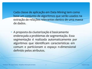 Cada classe de aplicação em Data Mining tem como
                   base um conjunto de algoritmos que serão usados na
                   extração de relações relevantes dentro de uma massa
                   de dados.

                   A proposta da clusterização é basicamente
                   endereçada a problemas de segmentação. Essa
                   segmentação é realizada automaticamente por
                   algoritmos que identificam características em
                   comum e particionam o espaço n-dimensional
                   definido pelos atributos.



Professor: Me. Jones Soares - Disciplina: Mineração de Dados   7    17/5/2012 17:35
 