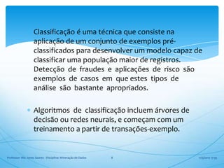 Classificação é uma técnica que consiste na
                    aplicação de um conjunto de exemplos pré-
                    classificados para desenvolver um modelo capaz de
                    classificar uma população maior de registros.
                    Detecção de fraudes e aplicações de risco são
                    exemplos de casos em que estes tipos de
                    análise são bastante apropriados.

                    Algoritmos de classificação incluem árvores de
                    decisão ou redes neurais, e começam com um
                    treinamento a partir de transações-exemplo.


Professor: Me. Jones Soares - Disciplina: Mineração de Dados   8     17/5/2012 17:35
 