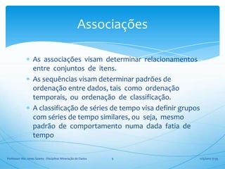 Associações

                   As associações visam determinar relacionamentos
                   entre conjuntos de itens.
                   As sequências visam determinar padrões de
                   ordenação entre dados, tais como ordenação
                   temporais, ou ordenação de classificação.
                   A classificação de séries de tempo visa definir grupos
                   com séries de tempo similares, ou seja, mesmo
                   padrão de comportamento numa dada fatia de
                   tempo

Professor: Me. Jones Soares - Disciplina: Mineração de Dados   9        17/5/2012 17:35
 