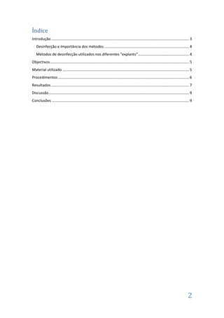 Índice
Introdução ..................................................................................................................................... 3
Desinfecção e Importância dos métodos .................................................................................. 4
Métodos de desinfecção utilizados nos diferentes "explants” ................................................. 4
Objectivos...................................................................................................................................... 5
Material utilizado .......................................................................................................................... 5
Procedimentos .............................................................................................................................. 6
Resultados ..................................................................................................................................... 7
Discussão ....................................................................................................................................... 9
Conclusões .................................................................................................................................... 9

2

 
