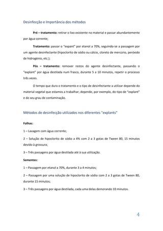Desinfecção e Importância dos métodos
Pré – tratamento: retirar o lixo existente no material e passar abundantemente
por água corrente;
Tratamento: passar o “expant” por etanol a 70%, seguindo-se a passagem por
um agente desinfectante (hipoclorito de sódio ou cálcio, cloreto de mercúrio, peróxido
de hidrogénio, etc.);
Pós – tratamento: remover restos do agente desinfectante, passando o
“explant” por água destilada num frasco, durante 5 a 10 minutos, repetir o processo
três vezes.
O tempo que dura o tratamento e o tipo de desinfectante a utilizar depende do
material vegetal que estamos a trabalhar; depende, por exemplo, do tipo de “explant”
e do seu grau de contaminação.

Métodos de desinfecção utilizados nos diferentes "explants”
Folhas:
1 – Lavagem com água corrente;
2 – Solução de hipoclorito de sódio a 4% com 2 a 3 gotas de Tween 80, 15 minutos
devido à grossura;
3 – Três passagens por água destilada até à sua utilização.
Sementes:
1 – Passagem por etanol a 70%, durante 3 a 4 minutos;
2 – Passagem por uma solução de hipoclorito de sódio com 2 a 3 gotas de Tween 80,
durante 15 minutos;
3 – Três passagens por água destilada, cada uma delas demorando 10 minutos.

4

 