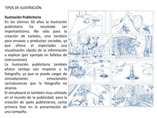 TIPOS DE ILUSTRACIÓN
Ilustración Publicitaria
En los últimos 50 años la ilustración
publicitaria ha resultado ser
importantísima. No sólo para la
creación de carteles, sino también
para envases y productos variados, ya
que ofrece al espectador una
visualización rápida de la información
a explicar (por ejemplo en folletos de
instrucciones).
La ilustración publicitaria también
ofrece ventaja con respecto a la
fotografía, ya que se puede cargar de
connotaciones emocionales
caricaturescas que la fotografía no
alcanza.
El storyboard es también muy utilizado
en el mundo de la publicidad, para la
creación de spots publicitarios, como
primera fase en la presentación de
una campaña.
 