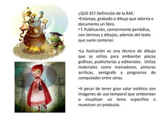 ¿QUE ES? Definición de la RAE:
•Estampa, grabado o dibujo que adorna o
documenta un libro.
• f. Publicación, comúnmente periódica,
con láminas y dibujos, además del texto
que suele contener.
•La ilustración es una técnica de dibujo
que se utiliza para ambientar piezas
gráficas, publicitarias y editoriales. Utiliza
materiales como marcadores, pinturas
acrílicas, aerógrafo y programas de
computador entre otros.
•A pesar de tener gran valor estético son
imágenes de uso temporal que ambientan
o visualizan un tema especifico o
muestran un producto.
 