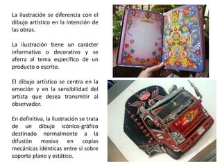 La ilustración se diferencia con el
dibujo artístico en la intención de
las obras.
La ilustración tiene un carácter
informativo o decorativo y se
aferra al tema específico de un
producto o escrito.
El dibujo artístico se centra en la
emoción y en la sensibilidad del
artista que desea transmitir al
observador.
En definitiva, la ilustración se trata
de un dibujo icónico-gráfico
destinado normalmente a la
difusión masiva en copias
mecánicas idénticas entre sí sobre
soporte plano y estático.
 
