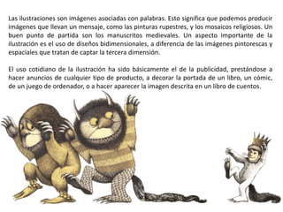 Las ilustraciones son imágenes asociadas con palabras. Esto significa que podemos producir
imágenes que llevan un mensaje, como las pinturas rupestres, y los mosaicos religiosos. Un
buen punto de partida son los manuscritos medievales. Un aspecto importante de la
ilustración es el uso de diseños bidimensionales, a diferencia de las imágenes pintorescas y
espaciales que tratan de captar la tercera dimensión.
El uso cotidiano de la ilustración ha sido básicamente el de la publicidad, prestándose a
hacer anuncios de cualquier tipo de producto, a decorar la portada de un libro, un cómic,
de un juego de ordenador, o a hacer aparecer la imagen descrita en un libro de cuentos.
 