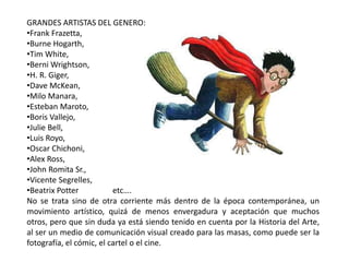 GRANDES ARTISTAS DEL GENERO:
•Frank Frazetta,
•Burne Hogarth,
•Tim White,
•Berni Wrightson,
•H. R. Giger,
•Dave McKean,
•Milo Manara,
•Esteban Maroto,
•Boris Vallejo,
•Julie Bell,
•Luis Royo,
•Oscar Chichoni,
•Alex Ross,
•John Romita Sr.,
•Vicente Segrelles,
•Beatrix Potter etc….
No se trata sino de otra corriente más dentro de la época contemporánea, un
movimiento artístico, quizá de menos envergadura y aceptación que muchos
otros, pero que sin duda ya está siendo tenido en cuenta por la Historia del Arte,
al ser un medio de comunicación visual creado para las masas, como puede ser la
fotografía, el cómic, el cartel o el cine.
 