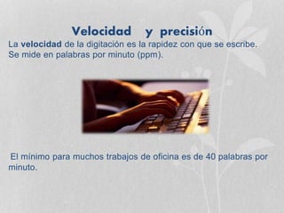 Velocidad y precisión
La velocidad de la digitación es la rapidez con que se escribe.
Se mide en palabras por minuto (ppm).
El mínimo para muchos trabajos de oficina es de 40 palabras por
minuto.
 
