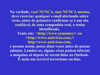 Na verdade,  você NUNCA, mas NUNCA mesmo , deve reenviar qualquer e-mail alertando sobre vírus, antes de primeiro confirmar se  é  um site confiável, de uma companhia real, o tenha identificado.  Tente em:  <http://www.symantec/> ou  <http://www.antivirus.com,/> http://www.antivirus.com,   e mesmo assim, pense duas vezes antes de passar adiante. Lembre-se, alguns vírus podem infectar a máquina só depois de serem lidos no Outlook.  É mais um terrível terrorismo on-line.  