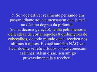 5. Se você estiver realmente pensando em passar adiante aquela mensagem que já está no décimo degrau da pirâmide  (ou na décima geração),  tenha pelo menos a delicadeza de cortar aqueles 8 quilômetros de cabeçalhos , de todo mundo que a recebeu nos últimos 6 meses. E você também NÃO vai ficar doente se retirar todos os que começam as linhas. Além disso, seu amigo provavelmente já a recebeu.   
