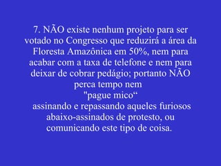 7. NÃO existe nenhum projeto para ser votado no Congresso que reduzirá a área da Floresta Amazônica em 50%, nem para acabar com a taxa de telefone e nem para deixar de cobrar pedágio; portanto NÃO perca tempo nem  "pague mico“  assinando e repassando aqueles furiosos abaixo-assinados de protesto, ou comunicando este tipo de coisa.  