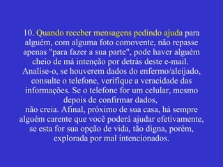 10.  Quando receber mensagens pedindo ajuda  para alguém, com alguma foto comovente, não repasse apenas "para fazer a sua parte", pode haver alguém cheio de má intenção por detrás deste e-mail.  Analise-o, se houverem dados do enfermo/aleijado, consulte o telefone, verifique a veracidade das informações. Se o telefone for um celular, mesmo depois de confirmar dados,  não creia. Afinal, próximo de sua casa, há sempre alguém carente que você poderá ajudar efetivamente, se esta for sua opção de vida, tão digna, porém, explorada por mal intencionados. 