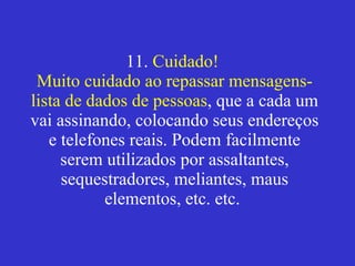 11.  Cuidado!  Muito cuidado ao repassar mensagens-lista de dados de pessoas , que a cada um vai assinando, colocando seus endereços e telefones reais. Podem facilmente serem utilizados por assaltantes, sequestradores, meliantes, maus elementos, etc. etc.    