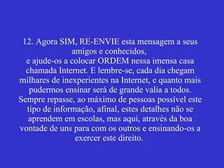 12. Agora SIM, RE-ENVIE esta mensagem a seus amigos e conhecidos,  e ajude-os a colocar ORDEM nessa imensa casa chamada Internet. E lembre-se, cada dia chegam milhares de inexperientes na Internet, e quanto mais pudermos ensinar será de grande valia a todos. Sempre repasse, ao máximo de pessoas possível este tipo de informação, afinal, estes detalhes não se aprendem em escolas, mas aqui, através da boa vontade de uns para com os outros e ensinando-os a exercer este direito.    