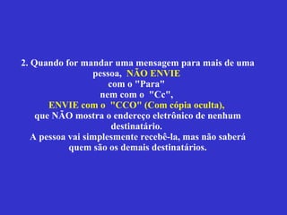2. Quando for mandar uma mensagem para mais de uma pessoa,  NÃO ENVIE   com  o "Para"  nem com o  "Cc",  ENVIE  com o  "CCO"   (Com cópia oculta),   que NÃO mostra o endereço eletrônico de nenhum destinatário.  A pessoa vai simplesmente recebê-la, mas não saberá quem são os demais destinatários. 
