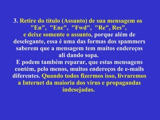 3.  Retire do título (Assunto) de sua mensagem os  "En",  "Enc",  "Fwd",  "Re", Res",  e deixe somente o assunto , porque além de deselegante, essa é uma das formas dos spammers saberem que a mensagem tem muitos endereços ali dando sopa.  E podem também reparar, que estas mensagens contém, pelo menos, muitos endereços de e-mails diferentes.  Quando todos fizermos isso, livraremos a Internet da maioria dos vírus e propagandas indesejadas.   