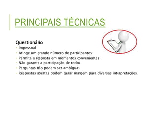 PRINCIPAIS TÉCNICAS 
Questionário 
 Impessoal 
 Atinge um grande número de participantes 
 Permite a resposta em momentos convenientes 
 Não garante a participação de todos 
 Perguntas não podem ser ambíguas 
 Respostas abertas podem gerar margem para diversas interpretações 
 