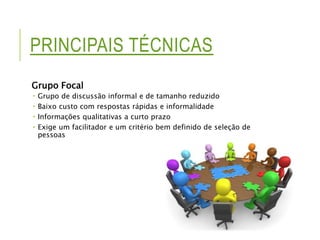PRINCIPAIS TÉCNICAS 
Grupo Focal 
 Grupo de discussão informal e de tamanho reduzido 
 Baixo custo com respostas rápidas e informalidade 
 Informações qualitativas a curto prazo 
 Exige um facilitador e um critério bem definido de seleção de 
pessoas 
 