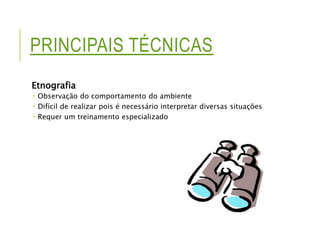 PRINCIPAIS TÉCNICAS 
Etnografia 
 Observação do comportamento do ambiente 
 Difícil de realizar pois é necessário interpretar diversas situações 
 Requer um treinamento especializado 
 