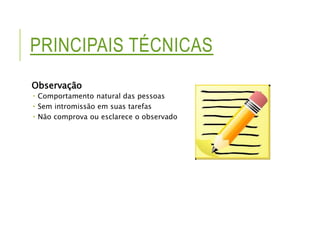PRINCIPAIS TÉCNICAS 
Observação 
 Comportamento natural das pessoas 
 Sem intromissão em suas tarefas 
 Não comprova ou esclarece o observado 
 