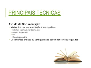 PRINCIPAIS TÉCNICAS 
Estudo de Documentação 
 Vários tipos de documentação a ser estudada: 
 Estrutura organizacional da empresa 
 Padrões de mercado 
 Leis 
 Manuais de usuário 
 Documentos antigos ou sem qualidade podem refletir nos requisitos 
 
