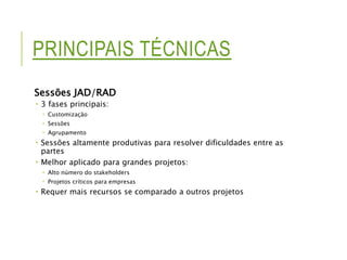PRINCIPAIS TÉCNICAS 
Sessões JAD/RAD 
 3 fases principais: 
 Customização 
 Sessões 
 Agrupamento 
 Sessões altamente produtivas para resolver dificuldades entre as 
partes 
 Melhor aplicado para grandes projetos: 
 Alto número do stakeholders 
 Projetos críticos para empresas 
 Requer mais recursos se comparado a outros projetos 
 